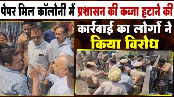पेपर मिल कॉलोनी में प्रशासन की कब्जा हटाने की कार्रवाई का लोगों ने किया विरोध